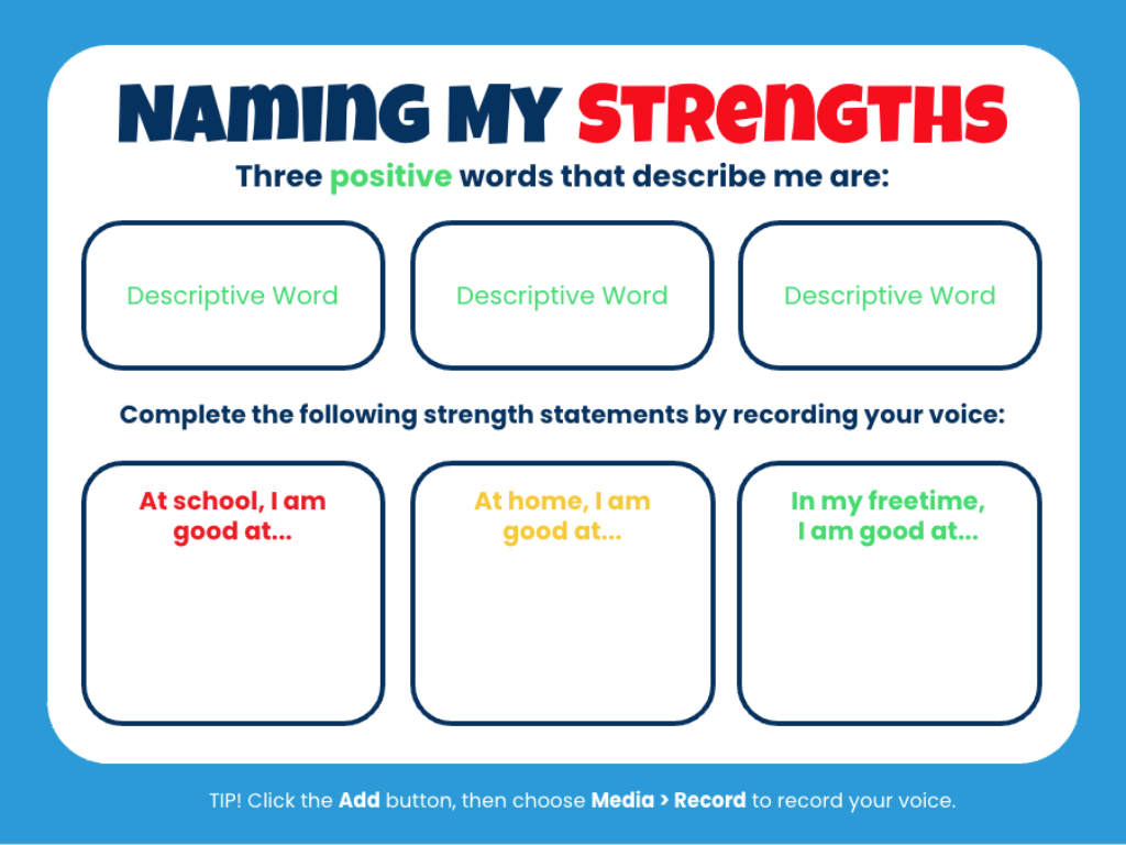 A worksheet titled "Naming My Strengths" designed to help students reflect on their personal strengths. The title emphasizes "STRENGTHS" in red, with instructions to list three positive words that describe the student. Below are three empty boxes for students to write their descriptive words. The second section instructs students to complete strength statements by recording their voice. There are three boxes:At school, I am good at... (red text), At home, I am good at... (yellow text), In my free time, I am good at... (green text). At the bottom, there’s a tip instructing students to click the Add button, then choose Media > Record to record their voice.