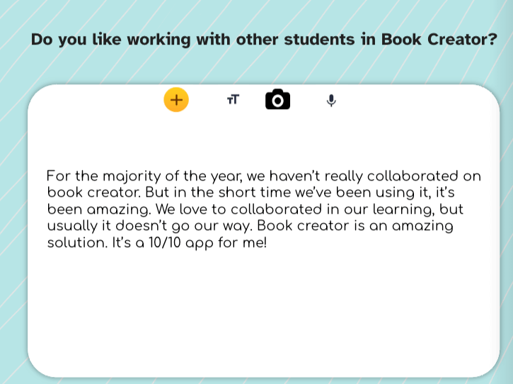 A digital feedback card with the question, "Do you like working with other students in Book Creator?" displayed at the top. The response reads, "For the majority of the year, we haven’t really collaborated on Book Creator. But in the short time we’ve been using it, it’s been amazing. We love to collaborate in our learning, but usually, it doesn’t go our way. Book Creator is an amazing solution. It’s a 10/10 app for me!" The card has a light blue background with diagonal stripes and rounded corners, with icons for adding text, images, and audio at the top.